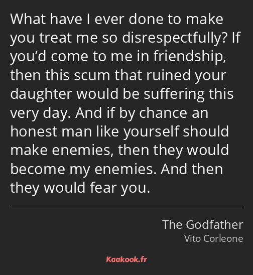 What have I ever done to make you treat me so disrespectfully? If you’d come to me in friendship…