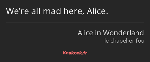 We’re all mad here, Alice.